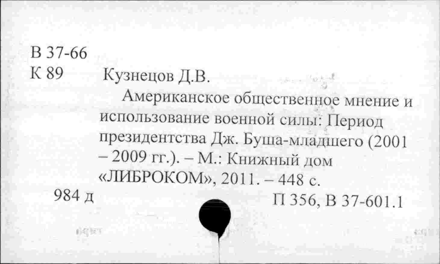 ﻿В 37-66
К 89 Кузнецов Д.В.
Американское общественное мнение и использование военной силы: Период президентства Дж. Буша-младшего (2001 - 2009 гг.). - М.: Книжный дом «ЛИБРОКОМ», 2011. - 448 с.
984 д	П 356, В 37-601.1